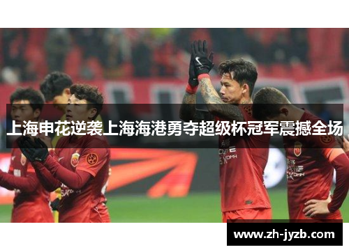 上海申花逆袭上海海港勇夺超级杯冠军震撼全场