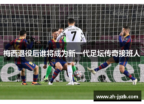 梅西退役后谁将成为新一代足坛传奇接班人